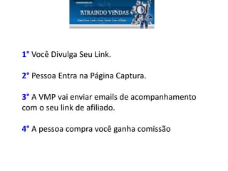 1° Você Divulga Seu Link.
2° Pessoa Entra na Página Captura.
3° A VMP vai enviar emails de acompanhamento
com o seu link de afiliado.
4° A pessoa compra você ganha comissão
 