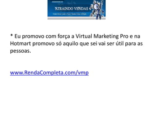 * Eu promovo com força a Virtual Marketing Pro e na
Hotmart promovo só aquilo que sei vai ser útil para as
pessoas.
www.RendaCompleta.com/vmp
 