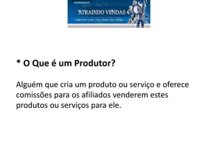 * O Que é um Produtor?
Alguém que cria um produto ou serviço e oferece
comissões para os afiliados venderem estes
produtos ou serviços para ele.
 