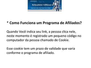* Como Funciona um Programa de Afiliados?
Quando Você indica seu link, a pessoa clica nele,
neste momento é registrado um pequeno código no
computador da pessoa chamado de Cookie.
Esse cookie tem um prazo de validade que varia
conforme o programa de afiliado.
 