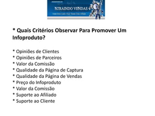 * Quais Critérios Observar Para Promover Um
Infoproduto?
* Opiniões de Clientes
* Opiniões de Parceiros
* Valor da Comissão
* Qualidade da Página de Captura
* Qualidade da Página de Vendas
* Preço do Infoproduto
* Valor da Comissão
* Suporte ao Afiliado
* Suporte ao Cliente
 