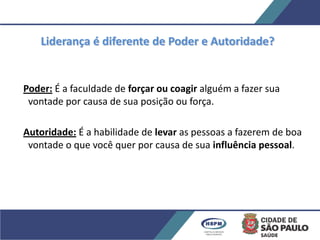 Poder: É a faculdade de forçar ou coagir alguém a fazer sua
vontade por causa de sua posição ou força.
Autoridade: É a habilidade de levar as pessoas a fazerem de boa
vontade o que você quer por causa de sua influência pessoal.
Liderança é diferente de Poder e Autoridade?
 