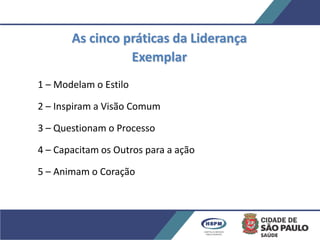 As cinco práticas da Liderança
Exemplar
1 – Modelam o Estilo
2 – Inspiram a Visão Comum
3 – Questionam o Processo
4 – Capacitam os Outros para a ação
5 – Animam o Coração
 