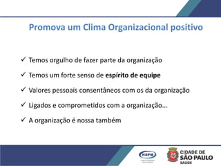 Promova um Clima Organizacional positivo
 Temos orgulho de fazer parte da organização
 Temos um forte senso de espírito de equipe
 Valores pessoais consentâneos com os da organização
 Ligados e comprometidos com a organização...
 A organização é nossa também
 