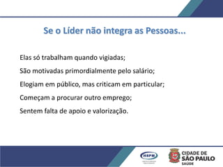 Se o Líder não integra as Pessoas...
Elas só trabalham quando vigiadas;
São motivadas primordialmente pelo salário;
Elogiam em público, mas criticam em particular;
Começam a procurar outro emprego;
Sentem falta de apoio e valorização.
 
