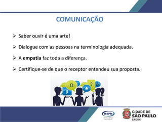 COMUNICAÇÃO
 Saber ouvir é uma arte!
 Dialogue com as pessoas na terminologia adequada.
 A empatia faz toda a diferença.
 Certifique-se de que o receptor entendeu sua proposta.





 