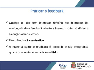Praticar o feedback
 Quando o líder tem interesse genuíno nos membros da
equipe, ele dará feedback aberto e franco. Isso irá ajudá-los a
alcançar maior sucesso.
 Use o feedback construtivo.
 A maneira como o feedback é recebido é tão importante
quanto a maneira como é transmitido.
 
