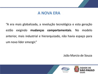 A NOVA ERA
“A era mais globalizada, a revolução tecnológica e esta geração
estão exigindo mudanças comportamentais. No modelo
anterior, mais industrial e hierarquizado, não havia espaço para
um novo líder emergir.”
João Marcio de Souza
 