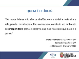 QUEM É O LÍDER?
“Os novos líderes não são os chefões com a cadeira mais alta e
sala grande, envidraçada. Eles conseguem construir um ambiente
de prosperidade plena e coletiva, que não fica claro quem alí é o
gestor.”
Marcio Fernandes- Guia Você S/A
Fonte: Revista Você S/A
Editora Abril - Outubro/2019
 