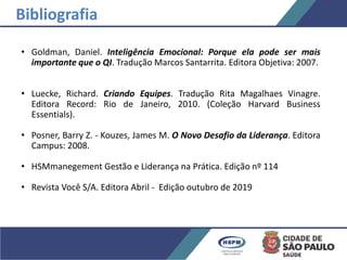 • Goldman, Daniel. Inteligência Emocional: Porque ela pode ser mais
importante que o QI. Tradução Marcos Santarrita. Editora Objetiva: 2007.
• Luecke, Richard. Criando Equipes. Tradução Rita Magalhaes Vinagre.
Editora Record: Rio de Janeiro, 2010. (Coleção Harvard Business
Essentials).
• Posner, Barry Z. - Kouzes, James M. O Novo Desafio da Liderança. Editora
Campus: 2008.
• HSMmanegement Gestão e Liderança na Prática. Edição nº 114
• Revista Você S/A. Editora Abril - Edição outubro de 2019
Bibliografia
 