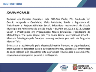 JOANA MORALES
Bacharel em Ciências Contábeis pela PUC-São Paulo; Pós Graduada em
Gestão Integrada – Qualidade, Meio Ambiente, Saúde e Segurança do
Trabalhador e Responsabilidade Social. Educadora Institucional da Escola
Municipal de Administração de São Paulo – EMASP, de 2012 a 2018. Master
Coach e Practitioner em Programação Neuro Linguística, Facilitadora da
Metodologia The Inner Game pela The Inner Game International School –
Mentora Estratégica pela Creative Learning Institute, por meio do Programa
Mentor Talks.
Entusiasta e apaixonada pelo desenvolvimento humano e organizacional,
promovendo o despertar para o autoconhecimento, usando as Ferramentas
do Jogo Interior, por considerar este o principal recurso para o crescimento,
elevando o desempenho pessoal e profissional.
INSTRUTORA
 