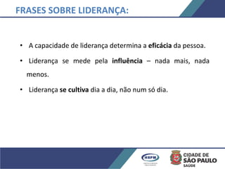 • A capacidade de liderança determina a eficácia da pessoa.
• Liderança se mede pela influência – nada mais, nada
menos.
• Liderança se cultiva dia a dia, não num só dia.
FRASES SOBRE LIDERANÇA:
 