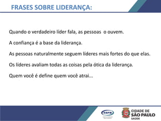 Quando o verdadeiro líder fala, as pessoas o ouvem.
A confiança é a base da liderança.
As pessoas naturalmente seguem líderes mais fortes do que elas.
Os líderes avaliam todas as coisas pela ótica da liderança.
Quem você é define quem você atrai...
FRASES SOBRE LIDERANÇA:
 