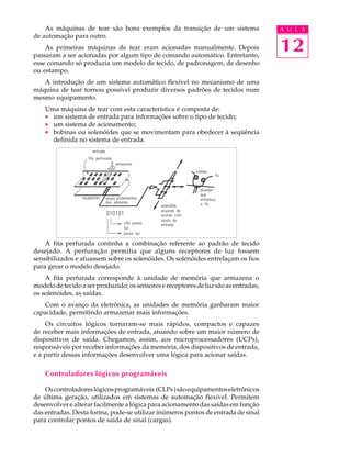 As máquinas de tear são bons exemplos da transição de um sistema                 A U L A
de automação para outro.
    As primeiras máquinas de tear eram acionadas manualmente. Depois
passaram a ser acionadas por algum tipo de comando automático. Entretanto,
                                                                                     12
esse comando só produzia um modelo de tecido, de padronagem, de desenho
ou estampo.
   A introdução de um sistema automático flexível no mecanismo de uma
máquina de tear tornou possível produzir diversos padrões de tecidos num
mesmo equipamento.
    Uma máquina de tear com esta característica é composta de:
    · um sistema de entrada para informações sobre o tipo de tecido;
    · um sistema de acionamento;
    · bobinas ou solenóides que se movimentam para obedecer à seqüência
      definida no sistema de entrada.




    A fita perfurada continha a combinação referente ao padrão de tecido
desejado. A perfuração permitia que alguns receptores de luz fossem
sensibilizados e atuassem sobre os solenóides. Os solenóides entrelaçam os fios
para gerar o modelo desejado.
    A fita perfurada corresponde à unidade de memória que armazena o
modelo de tecido a ser produzido; os sensores e receptores de luz são as entradas;
os solenóides, as saídas.
    Com o avanço da eletrônica, as unidades de memória ganharam maior
capacidade, permitindo armazenar mais informações.
    Os circuitos lógicos tornaram-se mais rápidos, compactos e capazes
de receber mais informações de entrada, atuando sobre um maior número de
dispositivos de saída. Chegamos, assim, aos microprocessadores (UCPs),
responsáveis por receber informações da memória, dos dispositivos de entrada,
e a partir dessas informações desenvolver uma lógica para acionar saídas.

    Controladores lógicos programáveis

    Os controladores lógicos programáveis (CLPs ) são equipamentos eletrônicos
de última geração, utilizados em sistemas de automação flexível. Permitem
desenvolver e alterar facilmente a lógica para acionamento das saídas em função
das entradas. Desta forma, pode-se utilizar inúmeros pontos de entrada de sinal
para controlar pontos de saída de sinal (cargas).
 