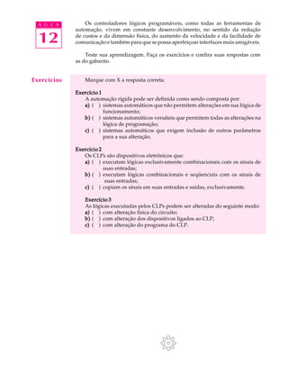 A U L A        Os controladores lógicos programáveis, como todas as ferramentas de
             automação, vivem em constante desenvolvimento, no sentido da redução

  12         de custos e da dimensão física, do aumento da velocidade e da facilidade de
             comunicação e também para que se possa aperfeiçoar interfaces mais amigáveis.

                 Teste sua aprendizagem. Faça os exercícios e confira suas respostas com
             as do gabarito.


Exercícios       Marque com X a resposta correta.

             Exercício 1
                A automação rígida pode ser definida como sendo composta por:
                a) ( ) sistemas automáticos que não permitem alterações em sua lógica de
                         funcionamento;
                b) ( ) sistemas automáticos versáteis que permitem todas as alterações na
                         lógica de programação;
                c) ( ) sistemas automáticos que exigem inclusão de outros parâmetros
                         para a sua alteração.

             Exercício 2
                Os CLPs são dispositivos eletrônicos que:
                a) ( ) executam lógicas exclusivamente combinacionais com os sinais de
                         suas entradas;
                b) ( ) executam lógicas combinacionais e seqüenciais com os sinais de
                          suas entradas;
                c) ( ) copiam os sinais em suas entradas e saídas, exclusivamente.

                Exercício 3
                As lógicas executadas pelos CLPs podem ser alteradas do seguinte modo:
                a) ( ) com alteração física do circuito;
                b) ( ) com alteração dos dispositivos ligados ao CLP;
                c) ( ) com alteração do programa do CLP.
 