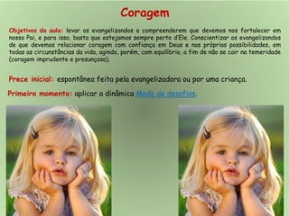 Coragem
Objetivos da aula: levar os evangelizandos a compreenderem que devemos nos fortalecer em
nosso Pai, e para isso, basta que estejamos sempre perto d’Ele. Conscientizar os evangelizandos
de que devemos relacionar coragem com confiança em Deus e nas próprias possibilidades, em
todas as circunstâncias da vida, agindo, porém, com equilíbrio, a fim de não se cair na temeridade
(coragem imprudente e presunçosa).
Prece inicial: espontânea feita pela evangelizadora ou por uma criança.
Primeiro momento: aplicar a dinâmica Medo de desafios.
 