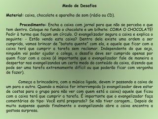 Medo de Desafios
Material: caixa, chocolate e aparelho de som (rádio ou CD).
Procedimento: Encha a caixa com jornal para que não se perceba o que
tem dentro. Coloque no fundo o chocolate e um bilhete: COMA O CHOCOLATE!
Pedir à turma que façam um círculo. O evangelizador segura a caixa e explica o
seguinte: - Estão vendo esta caixa? Dentro dela existe uma ordem a ser
cumprida, vamos brincar de “batata quente” com ela, e aquele que ficar com a
caixa terá que cumprir a tarefa sem reclamar. Independente do que seja,
ninguém vai poder ajudar o colega, o desafio deve ser cumprido apenas por
quem ficar com a caixa (é importante que o evangelizador fale de maneira a
despertar nos evangelizandos um certo medo do conteúdo da caixa, dizendo que
pode ser uma tarefa extremamente difícil ou que poderão ficar com vergonha
de fazer).
Começa a brincadeira, com a música ligada, devem ir passando a caixa de
um para o outro. Quando a música for interrompida (o evangelizador deve estar
de costas para o grupo para não ver com quem está a caixa) aquele que ficou
com a caixa terá que cumprir a tarefa. É importante que o evangelizador faça
comentários do tipo: Você está preparado? Se não tiver coragem... Depois de
muito suspense quando finalmente o evangelizando abre a caixa encontra a
gostosa surpresa.
 