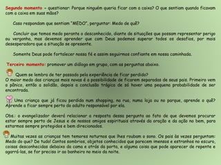 Segundo momento - questionar: Porque ninguém queria ficar com a caixa? O que sentiam quando ficavam
com a caixa em suas mãos?
Caso respondam que sentiam “MEDO”, perguntar: Medo de quê?
Concluir que temos medo perante o desconhecido, diante de situações que possam representar perigo
ou vergonha, mas devemos aprender que com Deus podemos superar todos os desafios, por mais
desesperadora que a situação se apresente.
Somente Deus pode fortalecer nossa fé e assim seguirmos confiante em nossa caminhada.
Terceiro momento: promover um diálogo em grupo, com as perguntas abaixo.
Quem se lembra de ter passado pela experiência de ficar perdido?
O maior medo das crianças mais novas é a possibilidade de ficarem separadas de seus pais. Primeiro vem
o pânico, então a solidão, depois a conclusão trágica de só haver uma pequena probabilidade de ser
encontrada.
Uma criança que já ficou perdida num shopping, na rua, numa loja ou no parque, aprende o quê?
Aprende a ficar sempre perto do adulto responsável por ela.
Obs.: o evangelizador deverá relacionar a resposta dessa pergunta ao fato de que devemos procurar
estar sempre perto de Jesus e de nossos amigos espirituais através da oração e da ação no bem, para
estarmos sempre protegidos e bem direcionados.
Muitas vezes as crianças tem temores noturnos que lhes roubam o sono. Os pais às vezes perguntam:
Medo do que? De tudo! Cantos sombrios, objetos conhecidos que parecem imensos e estranhos no escuro,
coisas desconhecidas debaixo da cama e atrás da porta, e alguma coisa que pode aparecer de repente e
agarrá-las, se for preciso ir ao banheiro no meio da noite.
 