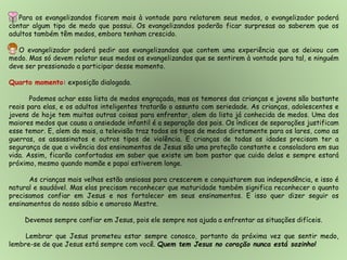 Para os evangelizandos ficarem mais à vontade para relatarem seus medos, o evangelizador poderá
contar algum tipo de medo que possui. Os evangelizandos poderão ficar surpresas ao saberem que os
adultos também têm medos, embora tenham crescido.
O evangelizador poderá pedir aos evangelizandos que contem uma experiência que os deixou com
medo. Mas só devem relatar seus medos os evangelizandos que se sentirem à vontade para tal, e ninguém
deve ser pressionado a participar desse momento.
Quarto momento: exposição dialogada.
Podemos achar essa lista de medos engraçada, mas os temores das crianças e jovens são bastante
reais para elas, e os adultos inteligentes tratarão o assunto com seriedade. As crianças, adolescentes e
jovens de hoje tem muitas outras coisas para enfrentar, alem da lista já conhecida de medos. Uma dos
maiores medos que causa a ansiedade infantil é a separação dos pais. Os índices de separações justificam
esse temor. E, alem do mais, a televisão traz todos os tipos de medos diretamente para os lares, como as
guerras, os assassinatos e outros tipos de violência. E crianças de todas as idades precisam ter a
segurança de que a vivência dos ensinamentos de Jesus são uma proteção constante e consoladora em sua
vida. Assim, ficarão confortadas em saber que existe um bom pastor que cuida delas e sempre estará
próximo, mesmo quando mamãe e papai estiverem longe.
As crianças mais velhas estão ansiosas para crescerem e conquistarem sua independência, e isso é
natural e saudável. Mas elas precisam reconhecer que maturidade também significa reconhecer o quanto
precisamos confiar em Jesus e nos fortalecer em seus ensinamentos. E isso quer dizer seguir os
ensinamentos do nosso sábio e amoroso Mestre.
Devemos sempre confiar em Jesus, pois ele sempre nos ajuda a enfrentar as situações difíceis.
Lembrar que Jesus prometeu estar sempre conosco, portanto da próxima vez que sentir medo,
lembre-se de que Jesus está sempre com você. Quem tem Jesus no coração nunca está sozinho!
 