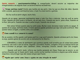 Quinto momento - questionamentos/diálogo (o evangelizador deverá escutar as respostas dos
evangelizandos e em seguida fazer os esclarecimentos necessários):
Porque sentimos medo? Existe uma luzinha em seu peito. Uma luz que os olhos não vêem. Quando
você a acende, aparecem sentimentos bons, e tudo fica mais bonito e gostoso.
Ela faz você se sentir alegre, muito feliz.
Quando ela se apaga, aparecem sentimentos maus e tudo fica feio e dolorido. Sem ela você se sente
triste. Quando ela está acesa e brilhante, ela sai pela boca, fazendo-nos sorrir; pelos olhos, fazendo-os
brilhar; pelo peito, fazendo-nos amar e pelos braços, fazendo-nos abraçar.
Nós somos felizes quando essa luz está acesa. Muitas vezes deixamos nossa luzinha se apagar. E
quando ela se apaga, sentimos medo. O medo aparece quando pensamos que algo ruim pode acontecer. Mas
quando temos coragem, a luzinha volta a se acender.
Como acendê-la e conservá-la acesa?
Ela se acende e brilha quando você pensa positivo e age positivamente. Quando estamos perto de Jesus,
ou seja, quando agimos de acordo com os ensinamentos do Mestre.
CORAGEM é o nome do sentimento que acontece quando você acredita que só coisas boas podem
acontecer com você e com os outros. Segundo o Dicionário Aurélio, coragem é força ou energia moral que
leva a afrontar os perigos; valor; destemor, ânimo, intrepidez, bravura, denodo: lutar com coragem.
Quando você sentir medo, reforce sua luzinha pensando em Jesus. Pense que no escuro, ou em
outras situações que te fazem sentir medo, existe muitas luzinhas invisíveis e alegres que estão sempre
dispostas a nos proteger (que são nossos amigos espirituais).
Alguém quer contar como Jesus o ajudou em uma situação de medo?
 