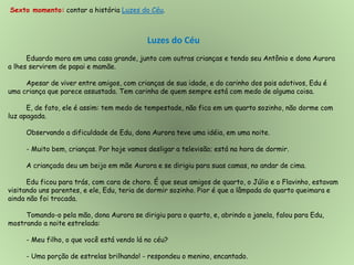 Sexto momento: contar a história Luzes do Céu.
Luzes do Céu
Eduardo mora em uma casa grande, junto com outras crianças e tendo seu Antônio e dona Aurora
a lhes servirem de papai e mamãe.
Apesar de viver entre amigos, com crianças de sua idade, e do carinho dos pais adotivos, Edu é
uma criança que parece assustada. Tem carinha de quem sempre está com medo de alguma coisa.
E, de fato, ele é assim: tem medo de tempestade, não fica em um quarto sozinho, não dorme com
luz apagada.
Observando a dificuldade de Edu, dona Aurora teve uma idéia, em uma noite.
- Muito bem, crianças. Por hoje vamos desligar a televisão; está na hora de dormir.
A criançada deu um beijo em mãe Aurora e se dirigiu para suas camas, no andar de cima.
Edu ficou para trás, com cara de choro. É que seus amigos de quarto, o Júlio e o Flavinho, estavam
visitando uns parentes, e ele, Edu, teria de dormir sozinho. Pior é que a lâmpada do quarto queimara e
ainda não foi trocada.
Tomando-o pela mão, dona Aurora se dirigiu para o quarto, e, abrindo a janela, falou para Edu,
mostrando a noite estrelada:
- Meu filho, o que você está vendo lá no céu?
- Uma porção de estrelas brilhando! - respondeu o menino, encantado.
 