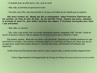 - E amanhã cedo, se olhar para o céu, você as verá?
- Não, mãe, as estrelas só aparecem à noite.
- Pois bem, meu filho, mas elas estarão lá. Só que a claridade do sol impede que as vejamos.
Nós nunca estamos sós. Mesmo que não os enxerguemos, temos Protetores Espirituais que
nos auxiliam, em nome do amor de Deus. Se nos sentimos fracos, façamos uma prece, pensemos
na proteção de nosso Pai, para melhor sentirmos Seu amparo. E ficaremos encorajados para fazer
o que precisamos.
- Mas, mãe, e o escuro?
- Edu, tudo o que existe com a luz acesa, permanece quando a apagamos. Não “brotam” coisas do
escuro só porque é escuro. Não se esqueça do recurso da prece para combater o medo...
Edu pensou, pensou... Mais uma vez olhou o céu estrelado. Imaginou que também podemos ter uma
estrelinha no coração, a nos iluminar, brilhando sempre: é a confiança em Deus e em Jesus, que nos dá
coragem para cumprirmos nossos deveres e vivermos sem medo, enfrentando dificuldades com
segurança.
Vocês acham que Edu deixou dona Aurora ir para o quarto dela, e dormiu sozinho naquela noite?
Fonte: Departamento de Evangelização da Criança da Aliança Municipal Espírita de Juiz de Fora/MG
 