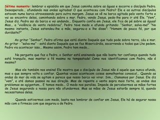 Sétimo momento: lembrar o episódio em que Jesus caminha sobre as águas e socorre o discípulo Pedro.
Desesperado... afundando nas ondas agitadas! O que aconteceu com Pedro? Ele e os outros discípulos
estavam numa barca atravessando para outra margem. Jesus os vê na barca agitada pelo vento forte e
vai ao encontro deles, caminhando sobre o mar. Pedro, vendo Jesus, pede-lhe para ir até Ele. ”Vem”,
Jesus diz. Pedro sai do barco e vai andando... Enquanto confia em Jesus, ele fica de pé sobre as águas!
Mas... a “violência do vento redobrou”. Pedro teve medo e afunda gritando: “Senhor, salva-me!” “No
mesmo instante, Jesus estendeu-lhe a mão, segurou-o e lhe disse”: "Homem de pouca fé, por que
duvidaste?"
Ao gritar “Senhor”, Pedro afirma que está diante Daquele que tudo pode sobre terra, céu e mar.
Ao gritar - “salva-me” - está diante Daquele que se faz Misericórdia, socorrendo a todos que Lhe pedem.
Pedro via acontecer isso... Mesmo assim, Pedro tem medo...
Na pergunta que faz a Pedro, o Senhor está ensinando que não basta ter confiança quando tudo
está tranquilo, mas manter a fé mesmo na tempestade! Como nos identificamos com Pedro, não é
mesmo?
Mas ele também nos ensina! Ele mostra que o discípulo de Jesus não é aquele que nunca afunda,
mas o que sempre volta a confiar. Quantas vezes acontecem coisas semelhantes conosco!... Quando as
ondas do mar da vida se agitam e parece que nosso barco vai virar. Sim... Clamamos por Jesus. Ele diz
“vem”, e até damos passos na sua direção. Mas de repente o vento sopra mais forte, as ondas dos
problemas se agigantam... E temos medo... O medo nos paralisa. Impede de percebermos as mãos fortes
de Jesus segurando a nossa para não afundarmos. Mas as mãos de Jesus estarão sempre lá, quando
necessitamos delas.
Quando estivermos com medo, basta nos lembrar de confiar em Jesus, Ele há de segurar nossa
mão com a firmeza com que segurou a de Pedro.
 