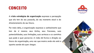 CONCEITO
A visão estratégica da organização expressa a percepção
que ela tem do seu passado, do seu momento atual e do
direcionamento do seu futuro.
Por meio dela, a organização expressa o conhecimento que
tem de si mesma: seus êxitos, seus fracassos, suas
potencialidades, suas limitações, suas certezas e os caminhos
que pode e quer percorrer. A visão dá forma e direção ao
futuro da organização, uma vez que mostra onde ela está e
aponta aonde ela quer chegar.
 