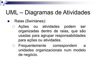 UML – Diagramas de Atividades
◼ Raias (Swinlanes):
 Ações ou atividades podem ser
organizadas dentro de raias, que são
usadas para agrupar responsabilidades
para ações ou atividades.
 Frequentemente correspondem a
unidades organizacionais num modelo
de negócio.
 