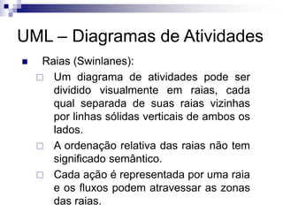 UML – Diagramas de Atividades
◼ Raias (Swinlanes):
 Um diagrama de atividades pode ser
dividido visualmente em raias, cada
qual separada de suas raias vizinhas
por linhas sólidas verticais de ambos os
lados.
 A ordenação relativa das raias não tem
significado semântico.
 Cada ação é representada por uma raia
e os fluxos podem atravessar as zonas
das raias.
 