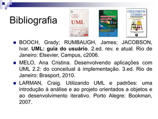 Bibliografia
◼ BOOCH, Grady; RUMBAUGH, James; JACOBSON,
Ivar. UML: guia do usuário. 2.ed. rev. e atual. Rio de
Janeiro: Elsevier, Campus, c2006.
◼ MELO, Ana Cristina. Desenvolvendo aplicações com
UML 2.2: do conceitual à implementação. 3.ed. Rio de
Janeiro: Brasport, 2010.
◼ LARMAN, Craig. Utilizando UML e padrões: uma
introdução à análise e ao projeto orientados a objetos e
ao desenvolvimento iterativo. Porto Alegre: Bookman,
2007.
 