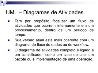 UML – Diagramas de Atividades
◼ Tem por propósito focalizar um fluxo de
atividades que ocorrem internamente em um
processamento, dentro de um período de
tempo.
◼ Sua versão atual esta mais coerente com um
diagrama de fluxo de dados ou de workflow.
◼ O diagrama de atividades completo é ligado a
um classificador, como um caso de uso, um
pacote ou a implementação de uma operação.
 