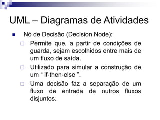 UML – Diagramas de Atividades
◼ Nó de Decisão (Decision Node):
 Permite que, a partir de condições de
guarda, sejam escolhidos entre mais de
um fluxo de saída.
 Utilizado para simular a construção de
um “ if-then-else ”.
 Uma decisão faz a separação de um
fluxo de entrada de outros fluxos
disjuntos.
 