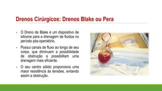Drenos Cirúrgicos: Drenos Blake ou Pera
• O Dreno de Blake é um dispositivo de
silicone para a drenagem de fluidos no
período pós-operatório.
• Possui canais de fluxo ao longo de seu
corpo, que diminuem a possibilidade
de obstrução e possibilitam uma
drenagem mais eficiente.
• O seu centro sólido proporciona uma
maior resistência às tensões, evitando
assim a obstrução.
 