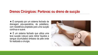 Drenos Cirúrgicos: Portovac ou dreno de sucção
★ É composto por um sistema fechado de
drenagem pós-operatória, de polietileno,
com resistência projetada para uma sucção
contínua e suave.
★ É um sistema fechado que utiliza uma
leve sucção (vácuo) para retirar líquidos e
sangue acumulados embaixo da pele onde
foi realizada a cirurgia.
 