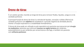 Dreno de tórax
É um cateter grande, inserido ao longo do tórax para remover fluídos, líquidos, sangue e ar da
cavidade pulmonar.
A principal função do dreno de tórax é a retirada de líquidos, secreção e sólidos (fibrina) da
cavidade pulmonar com objetivo de restabelecer a pressão negativa da atividade pleural,
manter a função respiratória e a estabilidade hemodinâmica.
O dreno de tórax pode ser utilizado no pós operatório em pacientes que passaram por cirurgia
no mediastino, pacientes que sofreram traumas na região torácica por acidentes
automobilísticos ou por acidentes por armas branca e de fogo, e também em paciente
com enfisema pulmonar.
 
