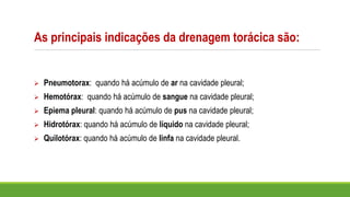 As principais indicações da drenagem torácica são:
➢ Pneumotorax: quando há acúmulo de ar na cavidade pleural;
➢ Hemotórax: quando há acúmulo de sangue na cavidade pleural;
➢ Epiema pleural: quando há acúmulo de pus na cavidade pleural;
➢ Hidrotórax: quando há acúmulo de líquido na cavidade pleural;
➢ Quilotórax: quando há acúmulo de linfa na cavidade pleural.
 