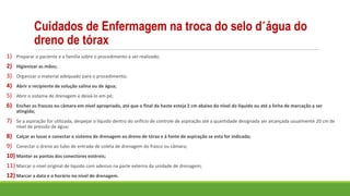 Cuidados de Enfermagem na troca do selo d´água do
dreno de tórax
1) Preparar o paciente e a família sobre o procedimento a ser realizado;
2) Higienizar as mãos;
3) Organizar o material adequado para o procedimento;
4) Abrir o recipiente de solução salina ou de água;
5) Abrir o sistema de drenagem e deixá-lo em pé;
6) Encher os frascos ou câmara em nível apropriado, até que o final da haste esteja 2 cm abaixo do nível do líquido ou até a linha de marcação a ser
atingida;
7) Se a aspiração for utilizada, despejar o líquido dentro do orifício de controle de aspiração até a quantidade designada ser alcançada usualmente 20 cm de
nível de pressão de água;
8) Calçar as luvas e conectar o sistema de drenagem ao dreno de tórax e à fonte de aspiração se esta for indicada;
9) Conectar o dreno ao tubo de entrada de coleta de drenagem do frasco ou câmara;
10) Manter as pontas dos conectores estéreis;
11) Marcar o nível original de líquido com adesivo na parte externa da unidade de drenagem;
12) Marcar a data e o horário no nível de drenagem.
 