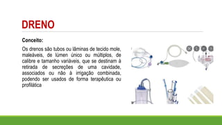 DRENO
Conceito:
Os drenos são tubos ou lâminas de tecido mole,
maleáveis, de lúmen único ou múltiplos, de
calibre e tamanho variáveis, que se destinam à
retirada de secreções de uma cavidade,
associados ou não à irrigação combinada,
podendo ser usados de forma terapêutica ou
profilática
 