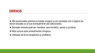 DRENOS
★ São posicionados próximos à incisão cirúrgica ou em cavidades com o objetivo de
drenar exsudato ou ar que eventualmente são colecionadas.
★ Secreção drenada pode ser: hemática, sero hemática, seroso e purulento.
★ Mais comuns após procedimentos cirúrgicos.
★ Utilizados de forma terapêutica ou profilática;
 