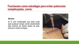 Seroma:
★ É uma complicação que pode surgir
após qualquer cirurgia, sendo caracterizada
pelo acúmulo de líquido abaixo da pele,
próximo à cicatriz cirúrgica.
Funcionam como estratégia para evitar potenciais
complicações, como:
 