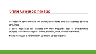 Drenos Cirúrgicos: Indicação
★ Funcionam como estratégia para alertar precocemente falha na anastomose de vasos
sanguíneos.
★ Esses dispositivos são utilizados com maior frequência após os procedimentos
cirúrgicos realizados nas regiões: cervical, mamária, axilar, torácica e abdominal.
★ São associados a procedimentos com maior perda sanguínea.
 