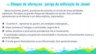 11.5. Choque de vibrações- perigo da utilização do álcool
Nesse momento, porém, aconteceu de estranho no círculo de nossa atividades
espirituais. Percebeu-se grande choque de vibrações no recinto. Dois servidores
aproximaram-se de Alencar e um deles explicou, espantadiço:
◉ - O senhor P... Aproxima-se, porém, em condições indesejáveis...
◉ -Oque aconteceu? Indagou o controlador, seguro de si.
◉ -bebeu alcoólicos e precisamos providenciar-lhe o insulamento.
O controlador esboçou um gesto de contrariedade e murmurou, encaminhando-se para a
porta de entrada:
◉ -É muito grave! Neutralizemos a sua influenciação. Sem perda de tempo.
10
 