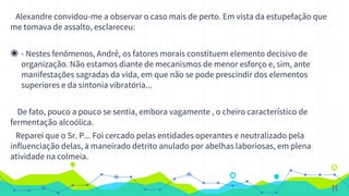 Alexandre convidou-me a observar o caso mais de perto. Em vista da estupefação que
me tomava de assalto, esclareceu:
◉ - Nestes fenômenos, André, os fatores morais constituem elemento decisivo de
organização. Não estamos diante de mecanismos de menor esforço e, sim, ante
manifestações sagradas da vida, em que não se pode prescindir dos elementos
superiores e da sintonia vibratória...
De fato, pouco a pouco se sentia, embora vagamente , o cheiro característico de
fermentação alcoólica.
Reparei que o Sr. P... Foi cercado pelas entidades operantes e neutralizado pela
influenciação delas, à maneirado detrito anulado por abelhas laboriosas, em plena
atividade na colmeia.
11
 
