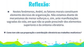 Reflexão:
◉ Nestes fenômenos, André, os fatores morais constituem
elemento decisivo de organização. Não estamos diante de
mecanismos de menor esforços e, sim, ante manifestações
sagradas da vida, em que não se pode prescindir dos elementos
superiores e da sintonia vibratória.
◉ Como tem sido sua preparação e contribuição vibratória aos trabalhos mediúnicos?
13
 