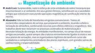11.1 Magnetização do ambiente
◉ André Luiz: Surpreendido, notei o esforço de vinte entidades de nobre hierarquia que
movimentavam o ar ambiente. Em seus gestos rítmicos, semelhavam-se a sacerdotes
antigos que estivessem executando operações magnéticas de santificação interior do
recinto.
◉ Alexandre: Não se trata de hierofantes em gestos convencionais. Temos ali
esclarecidos cooperadores do serviço, que preparam o ambiente, levando a efeito a
ionização da atmosfera, combinando recursos para efeitos elétricos e magnéticos. Nos
trabalhos deste teor reclamam-se processos acelerados de materialização e
desmaterialização da energia. As entidades manifestantes, no campo visual de nossos
amigos encarnados, quase sempre são criaturas eminentemente ligadas à crosta e aos
seus planos de sensações, mas os organizadores legítimos da tarefa em curso são
verdadeiros e competentes orientadores dos planos espirituais, com grandes somas de
conhecimento e responsabilidade.
3
 
