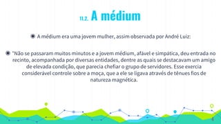 11.2. A médium
◉ A médium era uma jovem mulher, assim observada por André Luiz:
◉ “Não se passaram muitos minutos e a jovem médium, afável e simpática, deu entrada no
recinto, acompanhada por diversas entidades, dentre as quais se destacavam um amigo
de elevada condição, que parecia chefiar o grupo de servidores. Esse exercia
considerável controle sobre a moça, que a ele se ligava através de tênues fios de
natureza magnética.
4
 