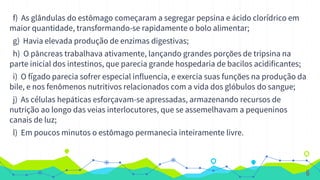 f) As glândulas do estômago começaram a segregar pepsina e ácido clorídrico em
maior quantidade, transformando-se rapidamente o bolo alimentar;
g) Havia elevada produção de enzimas digestivas;
h) O pâncreas trabalhava ativamente, lançando grandes porções de tripsina na
parte inicial dos intestinos, que parecia grande hospedaria de bacilos acidificantes;
i) O fígado parecia sofrer especial influencia, e exercia suas funções na produção da
bile, e nos fenômenos nutritivos relacionados com a vida dos glóbulos do sangue;
j) As células hepáticas esforçavam-se apressadas, armazenando recursos de
nutrição ao longo das veias interlocutores, que se assemelhavam a pequeninos
canais de luz;
l) Em poucos minutos o estômago permanecia inteiramente livre.
6
 