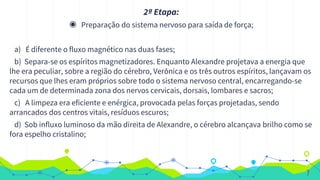 2ª Etapa:
◉ Preparação do sistema nervoso para saída de força;
a) É diferente o fluxo magnético nas duas fases;
b) Separa-se os espíritos magnetizadores. Enquanto Alexandre projetava a energia que
lhe era peculiar, sobre a região do cérebro, Verônica e os três outros espíritos, lançavam os
recursos que lhes eram próprios sobre todo o sistema nervoso central, encarregando-se
cada um de determinada zona dos nervos cervicais, dorsais, lombares e sacros;
c) A limpeza era eficiente e enérgica, provocada pelas forças projetadas, sendo
arrancados dos centros vitais, resíduos escuros;
d) Sob influxo luminoso da mão direita de Alexandre, o cérebro alcançava brilho como se
fora espelho cristalino;
7
 