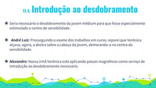 11.4. Introdução ao desdobramento
◉ Seria necessário o desdobramento da jovem médium para que fosse especialmente
estimulado o centro de sensibilidade.
◉ André Luiz: Prosseguindo o exame dos trabalhos em curso, reparei que Verônica
alçava, agora, a destra sobre a cabeça da jovem, demorando-a no centro da
sensibilidade.
◉ Alexandre: Nossa irmã Verônica está aplicando passes magnéticos como serviço de
introdução ao desdobramento necessário.
9
 